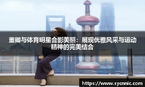 董卿与体育明星合影美照：展现优雅风采与运动精神的完美结合