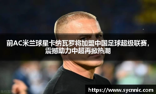 前AC米兰球星卡纳瓦罗将加盟中国足球超级联赛，震撼助力中超再掀热潮