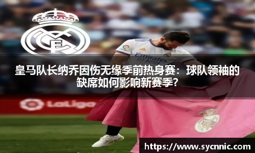 皇马队长纳乔因伤无缘季前热身赛：球队领袖的缺席如何影响新赛季？