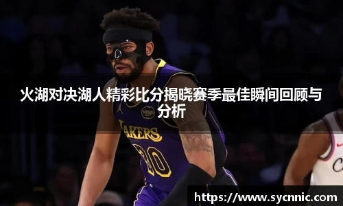 火湖对决湖人精彩比分揭晓赛季最佳瞬间回顾与分析