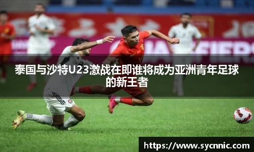 泰国与沙特U23激战在即谁将成为亚洲青年足球的新王者