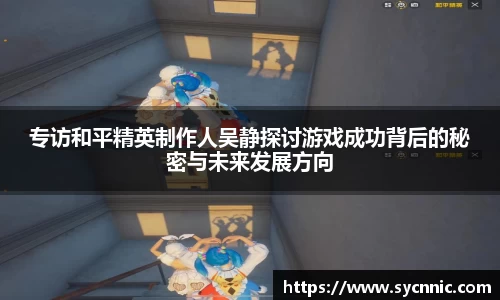 专访和平精英制作人吴静探讨游戏成功背后的秘密与未来发展方向